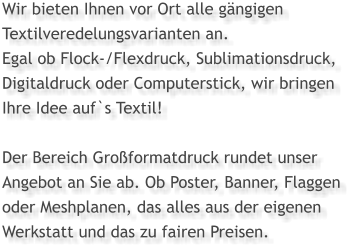 Wir bieten Ihnen vor Ort alle gängigen Textilveredelungsvarianten an.  Egal ob Flock-/Flexdruck, Sublimationsdruck, Digitaldruck oder Computerstick, wir bringen  Ihre Idee auf`s Textil!  Der Bereich Großformatdruck rundet unser Angebot an Sie ab. Ob Poster, Banner, Flaggen  oder Meshplanen, das alles aus der eigenen Werkstatt und das zu fairen Preisen.