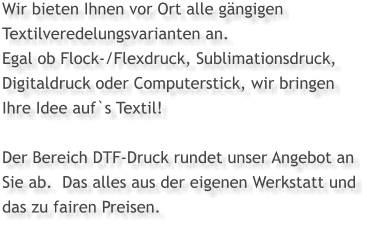 Wir bieten Ihnen vor Ort alle gängigen Textilveredelungsvarianten an.  Egal ob Flock-/Flexdruck, Sublimationsdruck, Digitaldruck oder Computerstick, wir bringen  Ihre Idee auf`s Textil!  Der Bereich DTF-Druck rundet unser Angebot an Sie ab.  Das alles aus der eigenen Werkstatt und das zu fairen Preisen.